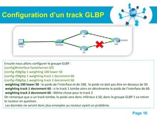 Pour plus de modèles : Modèles Powerpoint PPT gratuits
Page 16
Configuration d’un track GLBP
On commence par créer le track :
#configure terminal
(config)#track 1 interface fastethernet 0/1 line-protocole
(config-track)#exit
(config)#track 2 interface fastethernet 0/1 ip routing
(config-track)#exit
Quelques explications :
track 1 : Le chiffre "1" correspond à l’identifiant du track.
interface fastethernet 0/1 : indique que l’on veut surveiller cette interface.
line-protocole : Surveille le coté physique de l’interface.
ip routing : Surveille le coté routage de l’interface.
Ensuite nous allons configurer le groupe GLBP :
(config)#interface fastethernet 0/0
(config-if)#glbp 1 weighting 100 lower 50
(config-if)#glbp 1 weighting track 1 decrement 60
(config-if)#glbp 1 weighting track 2 decrement 60
weighting 100 lower 50 : le poids de l’interface et de 100, le poids ne doit pas être en dessous de 50.
weighting track 1 decrement 60 : si le track 1 tombe alors on décrémente le poids de l’interface de 60.
weighting track 2 decrement 60 : Même chose pour le track 2
On remarque que si un track tombe, le poids sera donc inférieur à 50, donc le groupe GLBP 1 va retirer
le routeur en question.
Les données ne seront donc plus envoyées au routeur ayant un problème.
 