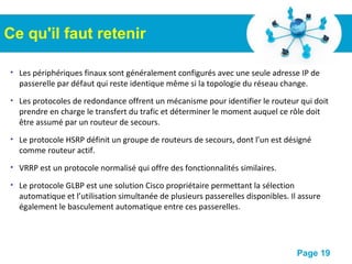Pour plus de modèles : Modèles Powerpoint PPT gratuits
Page 19
• Les périphériques finaux sont généralement configurés avec une seule adresse IP de
passerelle par défaut qui reste identique même si la topologie du réseau change.
• Les protocoles de redondance offrent un mécanisme pour identifier le routeur qui doit
prendre en charge le transfert du trafic et déterminer le moment auquel ce rôle doit
être assumé par un routeur de secours.
• Le protocole HSRP définit un groupe de routeurs de secours, dont l’un est désigné
comme routeur actif.
• VRRP est un protocole normalisé qui offre des fonctionnalités similaires.
• Le protocole GLBP est une solution Cisco propriétaire permettant la sélection
automatique et l’utilisation simultanée de plusieurs passerelles disponibles. Il assure
également le basculement automatique entre ces passerelles.
Ce qu'il faut retenir
 