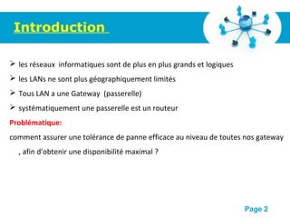 Pour plus de modèles : Modèles Powerpoint PPT gratuits
Page 2
Introduction
 les réseaux informatiques sont de plus en plus grands et logiques
 les LANs ne sont plus géographiquement limités
 Tous LAN a une Gateway (passerelle)
 systématiquement une passerelle est un routeur
Problématique:
comment assurer une tolérance de panne efficace au niveau de toutes nos gateway
, afin d'obtenir une disponibilité maximal ?
 