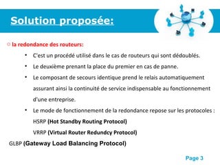Pour plus de modèles : Modèles Powerpoint PPT gratuits
Page 3
Solution proposée:
o la redondance des routeurs:
• C'est un procédé utilisé dans le cas de routeurs qui sont dédoublés.
• Le deuxième prenant la place du premier en cas de panne.
• Le composant de secours identique prend le relais automatiquement
assurant ainsi la continuité de service indispensable au fonctionnement
d'une entreprise.
• Le mode de fonctionnement de la redondance repose sur les protocoles :
HSRP (Hot Standby Routing Protocol)
VRRP (Virtual Router Redundcy Protocol)
GLBP (Gateway Load Balancing Protocol)
 