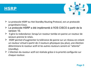 Pour plus de modèles : Modèles Powerpoint PPT gratuits
Page 5
HSRP
 Le protocole HSRP ou Hot Standby Routing Protocol, est un protocole
propriétaire Cisco.
 Le protocole HSRP a été implémenté à l'IOS CISCO à partir de la
version 10.
 Il gère la redondance: lorsqu’un routeur tombe en panne un routeur de
secours prenne le relais.
 HSRP permet d’augmenter la tolérance de panne sur un réseau en créant
un routeur virtuel à partir de 2 routeurs physiques (ou plus), une élection
déterminera le routeur actif et les autres routeurs seront en "attente"
(standby).
 L’élection du routeur actif est réalisée grâce à la priorité configurée sur
chaque routeur.
 