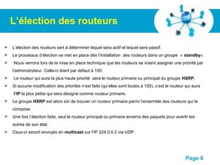 Pour plus de modèles : Modèles Powerpoint PPT gratuits
Page 6
L’élection des routeurs
 L’élection des routeurs sert à déterminer lequel sera actif et lequel sera passif.
 Le processus d’élection se met en place dès l’installation des routeurs dans un groupe « standby».
 Nous verrons lors de la mise en place technique que les routeurs se voient assigner une priorité par
l’administrateur. Celle-ci étant par défaut à 100.
 Le routeur qui aura la plus haute priorité sera le routeur primaire ou principal du groupe HSRP.
 Si aucune modification des priorités n’est faite (qu’elles sont toutes à 100), c’est le routeur qui aura
l’IP la plus petite qui sera désigné comme routeur primaire.
 Le groupe HSRP est alors sûr de trouver un routeur primaire parmi l’ensemble des routeurs qui le
compose.
 Une fois l’élection faite, seul le routeur principal ou primaire enverra des paquets pour avertir les
autres de son état.
 Ceux-ci seront envoyés en multicast sur l’IP 224.0.0.2 via UDP .
 