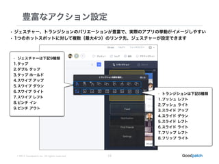 © 2015 Goodpatch Inc. All rights reserved.
豊富なアクション設定
16
• ジェスチャー、トランジションのバリエーションが豊富で、実際のアプリの挙動がイメージしやすい
• 1つのホットスポットに対して複数（最大4つ）のリンク先、ジェスチャーが設定できます
• ジェスチャーは下記9種類
1.タップ
2.ダブル タップ
3.タップ ホールド
4.スワイプ アップ
5.スワイプ ダウン
6.スワイプ ライト
7.スワイプ レフト
8.ピンチ イン
9.ピンチ アウト
• トランジションは下記8種類
1.プッシュ レフト
2.プッシュ ライト
3.スライド アップ
4.スライド ダウン
5.スライド レフト
6.スライド ライト
7.フリップ レフト
8.フリップ ライト
 