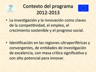 Contexto	
  del	
  programa	
  	
  
                   2012-­‐2013	
  
•  La	
  inves4gación	
  y	
  la	
  innovación	
  como	
  claves	
  
   de	
  la	
  compe44vidad,	
  el	
  empleo,	
  el	
  
   crecimiento	
  sostenible	
  y	
  el	
  progreso	
  social.	
  

•  Iden4ﬁcación	
  en	
  las	
  regiones	
  ultraperiféricas	
  y	
  
   convergentes,	
  de	
  en4dades	
  de	
  inves4gación	
  
   de	
  excelencia,	
  con	
  masa	
  crí4ca	
  signiﬁca4va	
  y	
  
   con	
  alto	
  potencial	
  para	
  innovar.	
  	
  
 