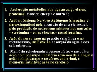 1. Aceleração metabólica nos açucares, gorduras,
proteínas: fonte de energia e nutrição.
2. Ação no Sistema Nervoso Autônomo (simpático e
parassimpático) pela absorção de energia sexual,
pela produção de neurotransmissores nos músculos
– serotonina – e nas vísceras - noradrenalina.
3. Ação do nervo vago na pressão sangüínea e no
metabolismo, inclusive na absorção da água e dos
sais minerais.
4. Memória relacionada a pessoas, fatos e melodias:
ação no hipocampo; memória relacionada a línguas:
ação no hipocampo e no córtex entorrinal, e
memória instintiva: ação no cerebelo.
 