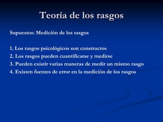 Teoría de los rasgos
Supuestos: Medición de los rasgos
1. Los rasgos psicológicos son constructos
2. Los rasgos pueden cuantificarse y medirse
3. Pueden existir varias maneras de medir un mismo rasgo
4. Existen fuentes de error en la medición de los rasgos
 