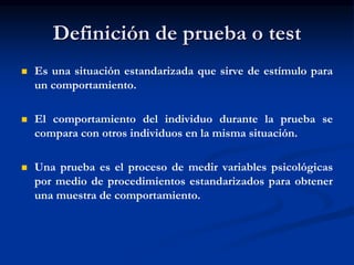 Definición de prueba o test
 Es una situación estandarizada que sirve de estímulo para
un comportamiento.
 El comportamiento del individuo durante la prueba se
compara con otros individuos en la misma situación.
 Una prueba es el proceso de medir variables psicológicas
por medio de procedimientos estandarizados para obtener
una muestra de comportamiento.
 
