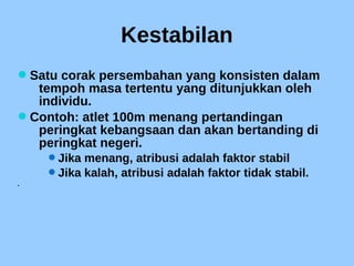 Kestabilan
Satu corak persembahan yang konsisten dalam
tempoh masa tertentu yang ditunjukkan oleh
individu.
Contoh: atlet 100m menang pertandingan
peringkat kebangsaan dan akan bertanding di
peringkat negeri.
Jika menang, atribusi adalah faktor stabil
Jika kalah, atribusi adalah faktor tidak stabil.

 