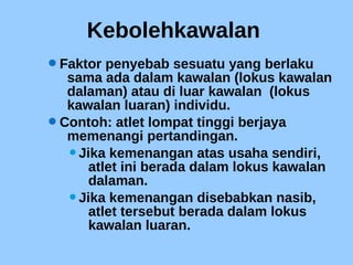 Kebolehkawalan
Faktor penyebab sesuatu yang berlaku
sama ada dalam kawalan (lokus kawalan
dalaman) atau di luar kawalan (lokus
kawalan luaran) individu.
Contoh: atlet lompat tinggi berjaya
memenangi pertandingan.
Jika kemenangan atas usaha sendiri,
atlet ini berada dalam lokus kawalan
dalaman.
Jika kemenangan disebabkan nasib,
atlet tersebut berada dalam lokus
kawalan luaran.
 