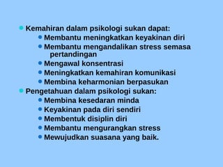 Kemahiran dalam psikologi sukan dapat:
Membantu meningkatkan keyakinan diri
Membantu mengandalikan stress semasa
pertandingan
Mengawal konsentrasi
Meningkatkan kemahiran komunikasi
Membina keharmonian berpasukan
Pengetahuan dalam psikologi sukan:
Membina kesedaran minda
Keyakinan pada diri sendiri
Membentuk disiplin diri
Membantu mengurangkan stress
Mewujudkan suasana yang baik.
 