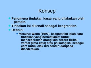 Konsep
Fenomena tindakan kasar yang dilakukan oleh
pemain.
Tindakan ini dikenali sebagai keagresifan.
Definisi
Menurut Wann (1997), keagresifan ialah satu
tindakan yang bermatlamat untuk
mencederakan orang lain secara fizikal,
verbal (kata-kata) atau psikologikal sebagai
cara untuk elak diri sendiri daripada
dicederakan.
 