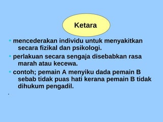 • mencederakan individu untuk menyakitkan
secara fizikal dan psikologi.
• perlakuan secara sengaja disebabkan rasa
marah atau kecewa.
• contoh; pemain A menyiku dada pemain B
sebab tidak puas hati kerana pemain B tidak
dihukum pengadil.

Ketara
 