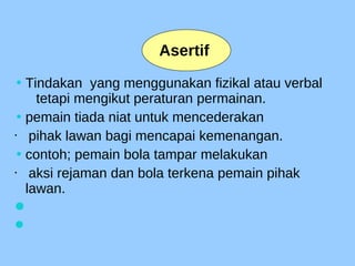 • Tindakan yang menggunakan fizikal atau verbal
tetapi mengikut peraturan permainan.
• pemain tiada niat untuk mencederakan
 pihak lawan bagi mencapai kemenangan.
• contoh; pemain bola tampar melakukan
 aksi rejaman dan bola terkena pemain pihak
lawan.


Asertif
 