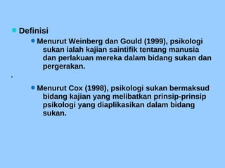 Definisi
Menurut Weinberg dan Gould (1999), psikologi
sukan ialah kajian saintifik tentang manusia
dan perlakuan mereka dalam bidang sukan dan
pergerakan.

Menurut Cox (1998), psikologi sukan bermaksud
bidang kajian yang melibatkan prinsip-prinsip
psikologi yang diaplikasikan dalam bidang
sukan.
 