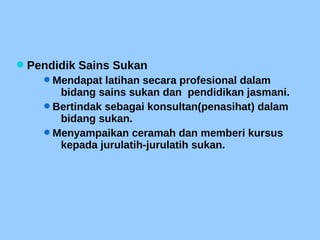 Pendidik Sains Sukan
Mendapat latihan secara profesional dalam
bidang sains sukan dan pendidikan jasmani.
Bertindak sebagai konsultan(penasihat) dalam
bidang sukan.
Menyampaikan ceramah dan memberi kursus
kepada jurulatih-jurulatih sukan.
 