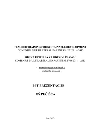 TEACHER TRAINING FOR SUSTAINABLE DEVELOPMENT
COMENIUS MULTILATERAL PARTNERSHIP 2011 – 2013
OBUKA UČITELJA ZA ODRŽIVI RAZVOJ
COMENIUS MULTILATERALNO PARTNERSTVO 2011 – 2013
- methodological handbook –
- metodički priručnik –
PPT PREZENTACIJE
OŠ PUČIŠĆA
June, 2013.
 