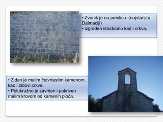 • Zvonik je na preslicu (najstariji u
Dalmaciji)
• izgrađen istodobno kad i crkva.
• Zidan je malim četvrtastim kamenom,
kao i zidovi crkve.
• Polukružno je završen i pokriven
malim krovom od kamenih ploča.
 