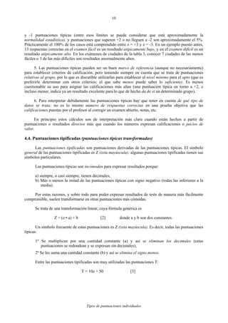 Tipos de puntuaciones individuales
10
y -1 puntuaciones típicas (entre esos límites se puede considerar que está aproximadamente la
normalidad estadística), y puntuaciones que superen +2 o no lleguen a -2 son aproximadamente el 5%.
Prácticamente el 100% de los casos está comprendido entre z = +3 y z = -3. En un ejemplo puesto antes,
13 respuestas correctas en el examen fácil es un resultado atípicamente bajo, y en el examen difícil es un
resultado atípicamente alto. En los exámenes de ciudades de la tabla 3, conocer 7 ciudades de las menos
fáciles o 3 de las más difíciles son resultados anormalmente altos.
5. Las puntuaciones típicas pueden ser un buen marco de referencia (aunque no necesariamente)
para establecer criterios de calificación, pero teniendo siempre en cuenta que se trata de puntuaciones
relativas al grupo, por lo que es discutible utilizarlas para establecer el nivel mínimo para el apto (que es
preferirle determinar con otros criterios; el que sabe menos puede saber lo suficiente). Es menos
cuestionable su uso para asignar las calificaciones más altas (una puntuación típica en torno a +2, e
incluso menor, indica ya un resultado excelente para lo que de hecho da de sí un determinado grupo).
6. Para interpretar debidamente las puntuaciones típicas hay que tener en cuenta de qué tipo de
datos se trata: no es lo mismo número de respuestas correctas en una prueba objetiva que las
calificaciones puestas por el profesor al corregir un examen abierto, notas, etc.
En principio estos cálculos son de interpretación más clara cuando están hechos a partir de
puntuaciones o resultados directos más que cuando los números expresan calificaciones o juicios de
valor.
4.4. Puntuaciones tipificadas (puntuaciones típicas transformadas)
Las puntuaciones tipificadas son puntuaciones derivadas de las puntuaciones típicas. El símbolo
general de las puntuaciones tipificadas es Z (zeta mayúscula); algunas puntuaciones tipificadas tienen sus
símbolos particulares.
Las puntuaciones típicas son incómodas para expresar resultados porque:
a) siempre, o casi siempre, tienen decimales,
b) Más o menos la mitad de las puntuaciones típicas con signo negativo (todas las inferiores a la
media).
Por estas razones, y sobre todo para poder expresar resultados de tests de manera más fácilmente
comprensible, suelen transformarse en otras puntuaciones más cómodas.
Se trata de una transformación linear, cuya fórmula genérica es
Z = (z • a) + b [2] donde a y b son dos constantes.
Un símbolo frecuente de estas puntuaciones es Z (zeta mayúscula). Es decir, todas las puntuaciones
típicas:
1º Se multiplican por una cantidad constante (a) y así se eliminan los decimales (estas
puntuaciones se redondean y se expresan sin decimales);
2º Se les suma una cantidad constante (b) y así se elimina el signo menos.
Entre las puntuaciones tipificadas son muy utilizadas las puntuaciones T:
T = 10z + 50 [3]
 