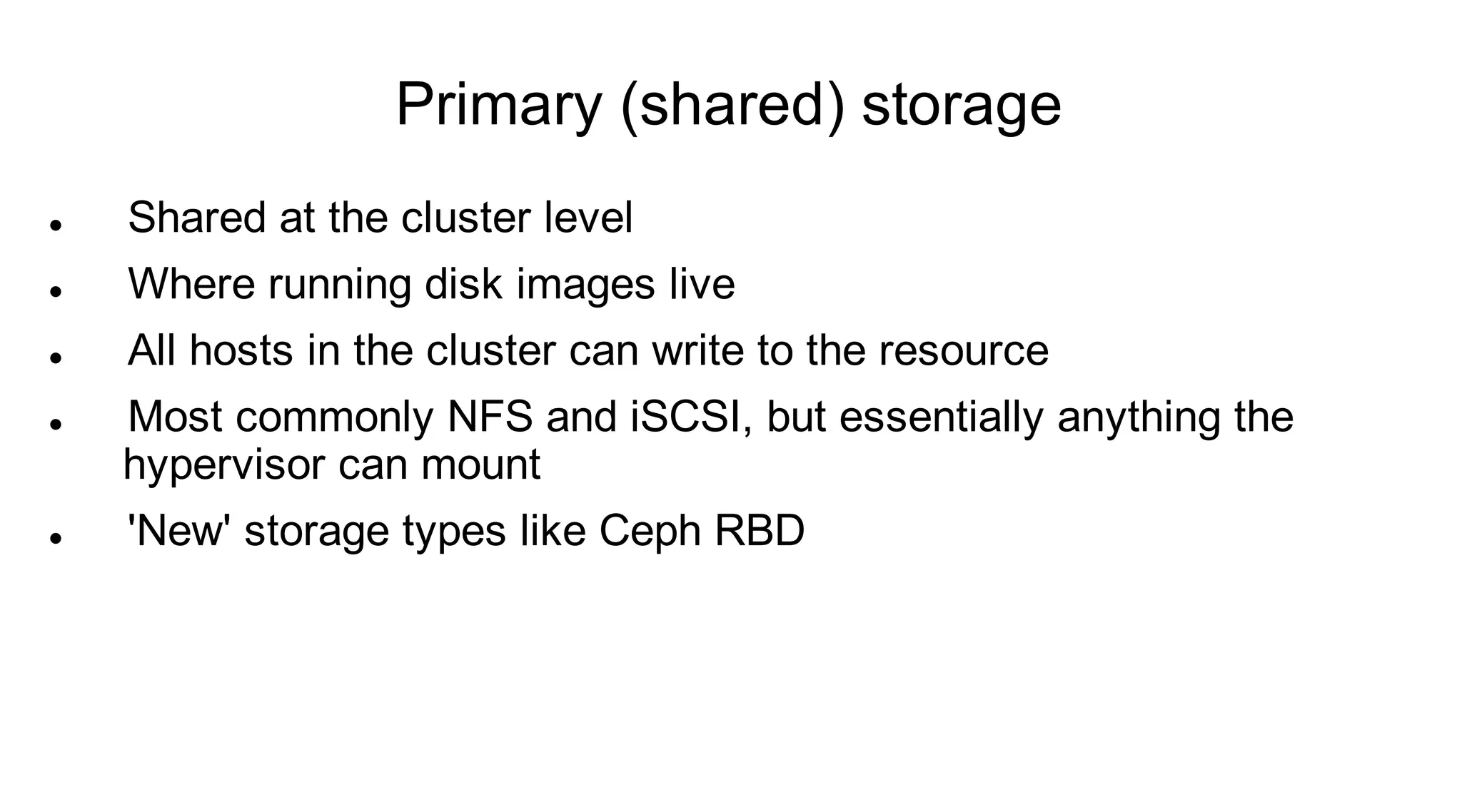 Primary (shared) storage
   Shared at the cluster level
   Where running disk images live
   All hosts in the cluster can write to the resource
   Most commonly NFS and iSCSI, but essentially anything the
    hypervisor can mount
   'New' storage types like Ceph RBD
 
