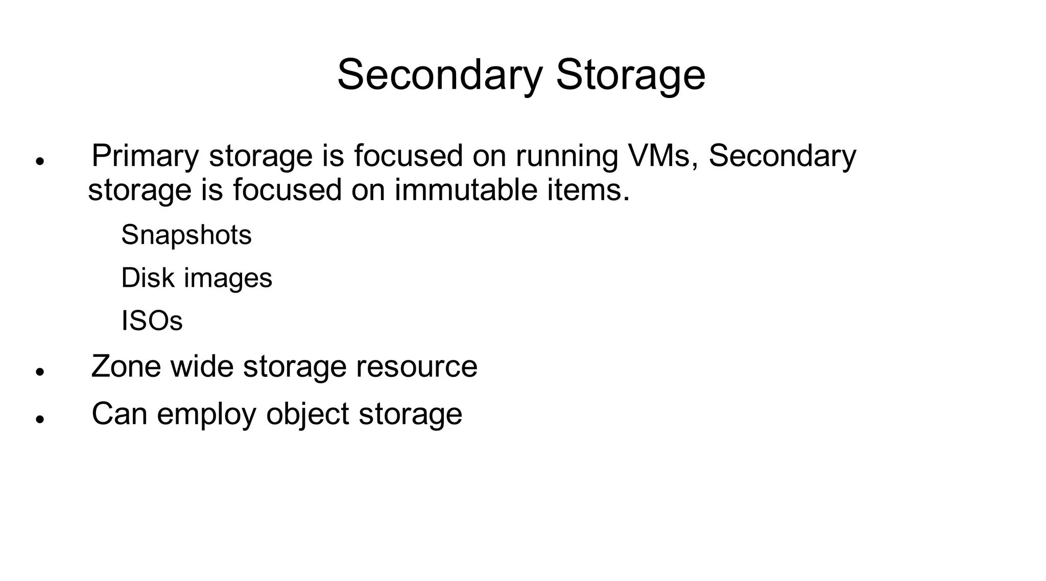 Secondary Storage
   Primary storage is focused on running VMs, Secondary
    storage is focused on immutable items.
      Snapshots
      Disk images
      ISOs
   Zone wide storage resource
   Can employ object storage
 