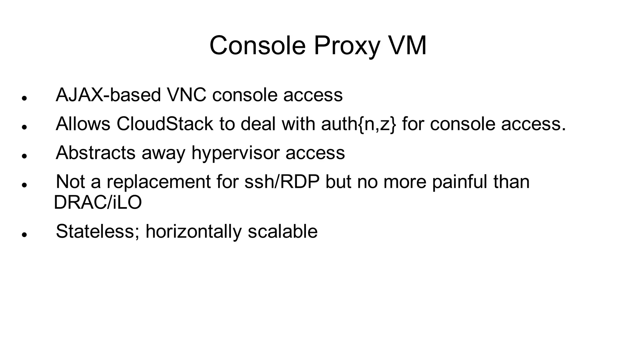 Console Proxy VM
   AJAX-based VNC console access
   Allows CloudStack to deal with auth{n,z} for console access.
   Abstracts away hypervisor access
   Not a replacement for ssh/RDP but no more painful than
    DRAC/iLO
   Stateless; horizontally scalable
 