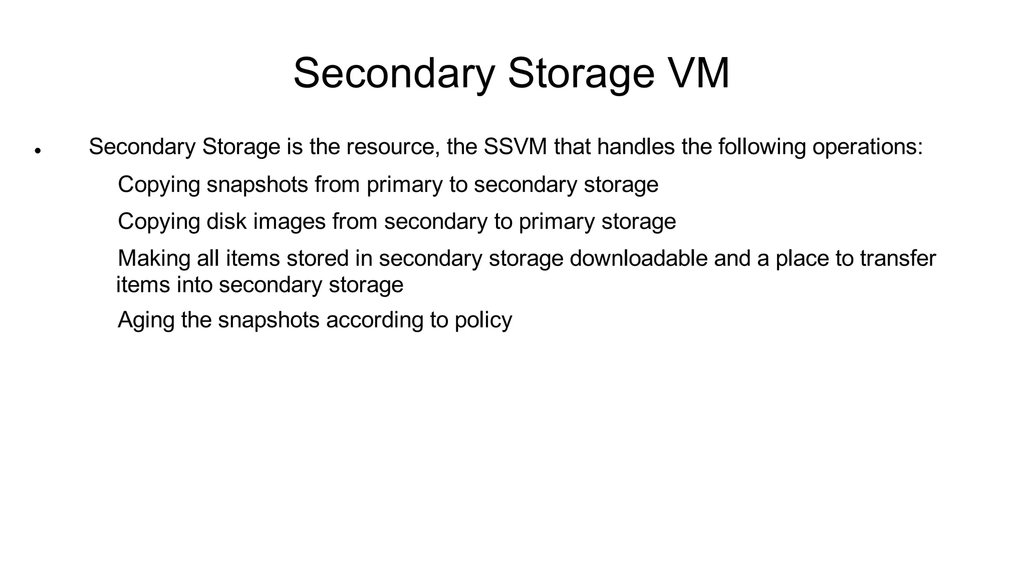 Secondary Storage VM
   Secondary Storage is the resource, the SSVM that handles the following operations:
      Copying snapshots from primary to secondary storage
      Copying disk images from secondary to primary storage
      Making all items stored in secondary storage downloadable and a place to transfer
      items into secondary storage
      Aging the snapshots according to policy
 