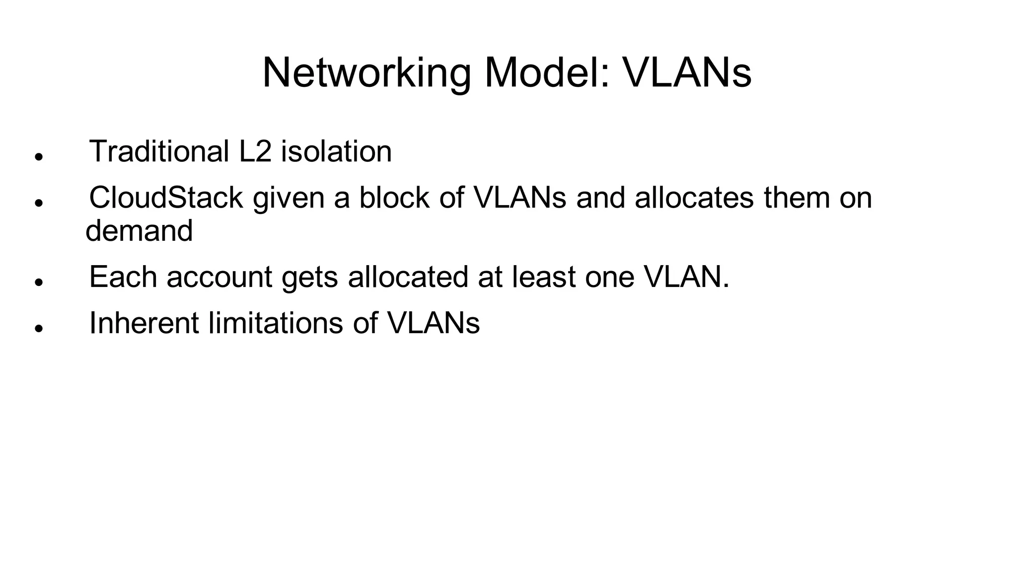Networking Model: VLANs
   Traditional L2 isolation
   CloudStack given a block of VLANs and allocates them on
    demand
   Each account gets allocated at least one VLAN.
   Inherent limitations of VLANs
 