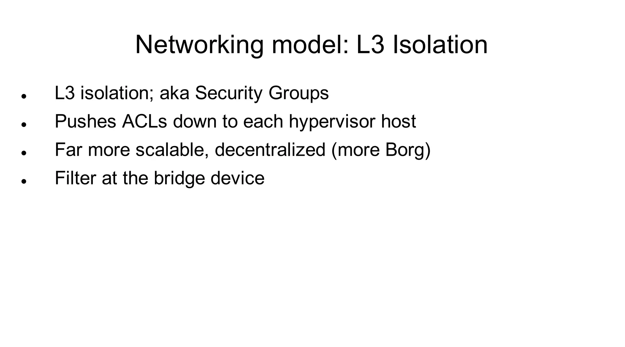 Networking model: L3 Isolation
   L3 isolation; aka Security Groups
   Pushes ACLs down to each hypervisor host
   Far more scalable, decentralized (more Borg)
   Filter at the bridge device
 