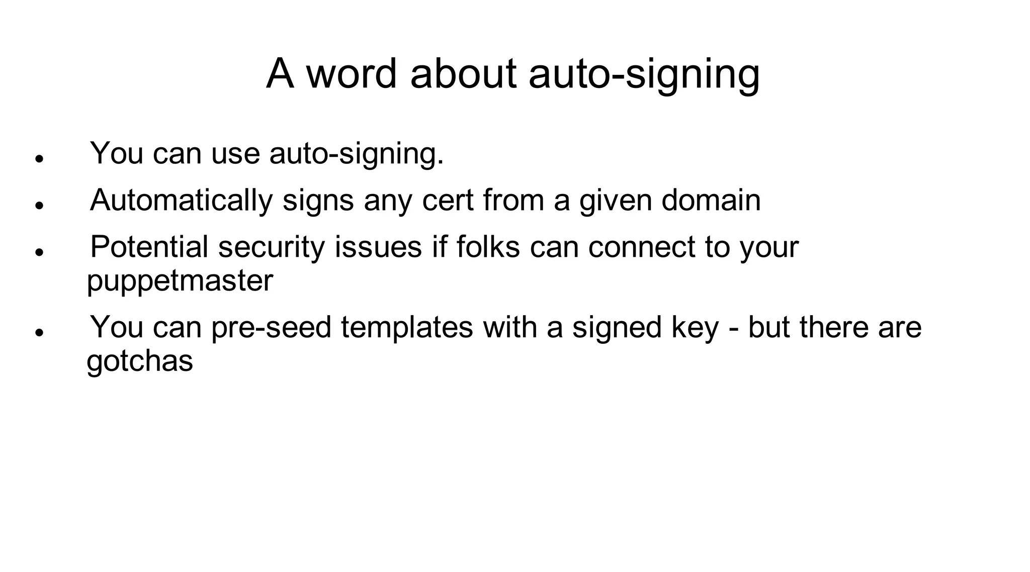 A word about auto-signing
   You can use auto-signing.
   Automatically signs any cert from a given domain
   Potential security issues if folks can connect to your
    puppetmaster
   You can pre-seed templates with a signed key - but there are
    gotchas
 