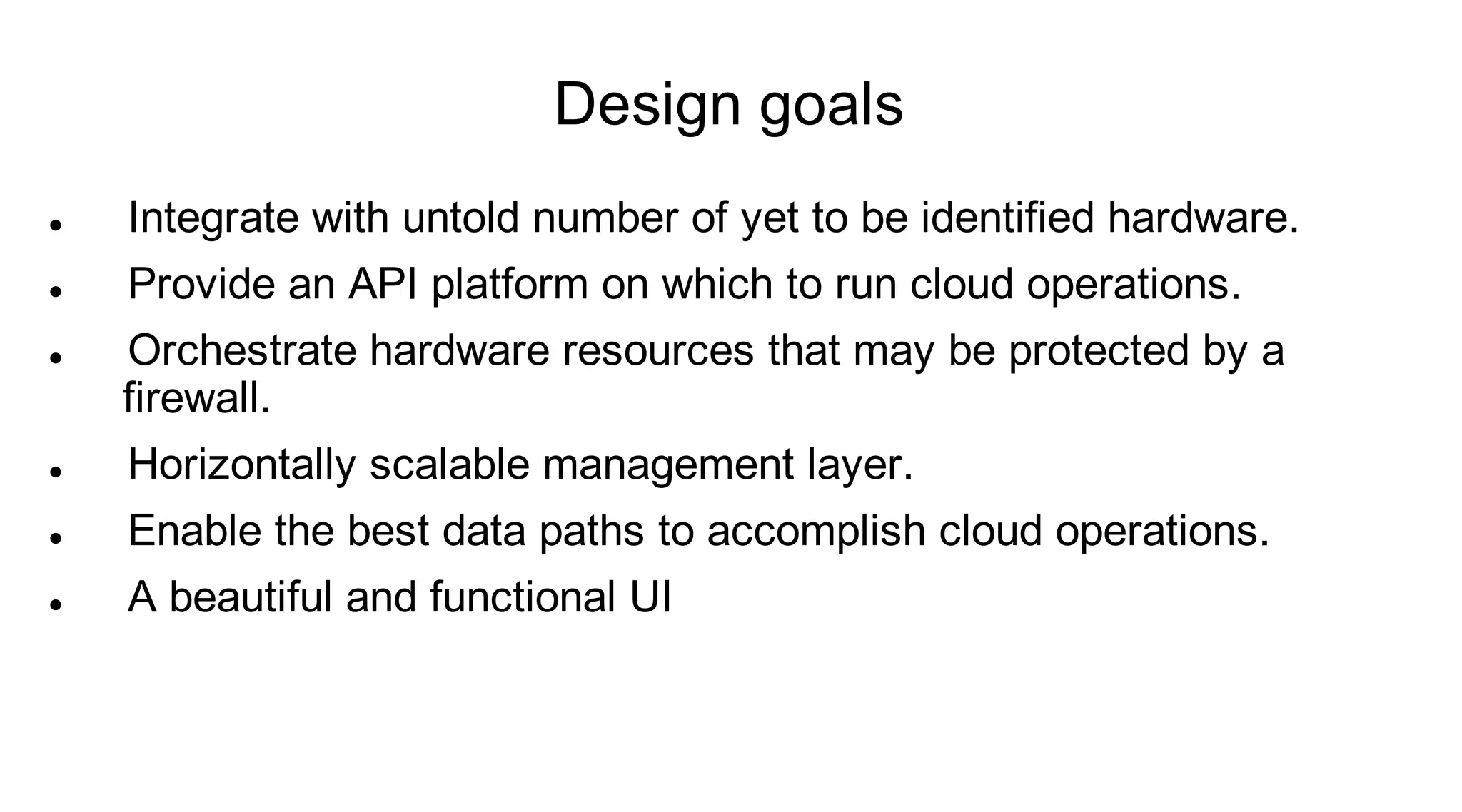 Design goals
   Integrate with untold number of yet to be identified hardware.
   Provide an API platform on which to run cloud operations.
   Orchestrate hardware resources that may be protected by a
    firewall.
   Horizontally scalable management layer.
   Enable the best data paths to accomplish cloud operations.
   A beautiful and functional UI
 