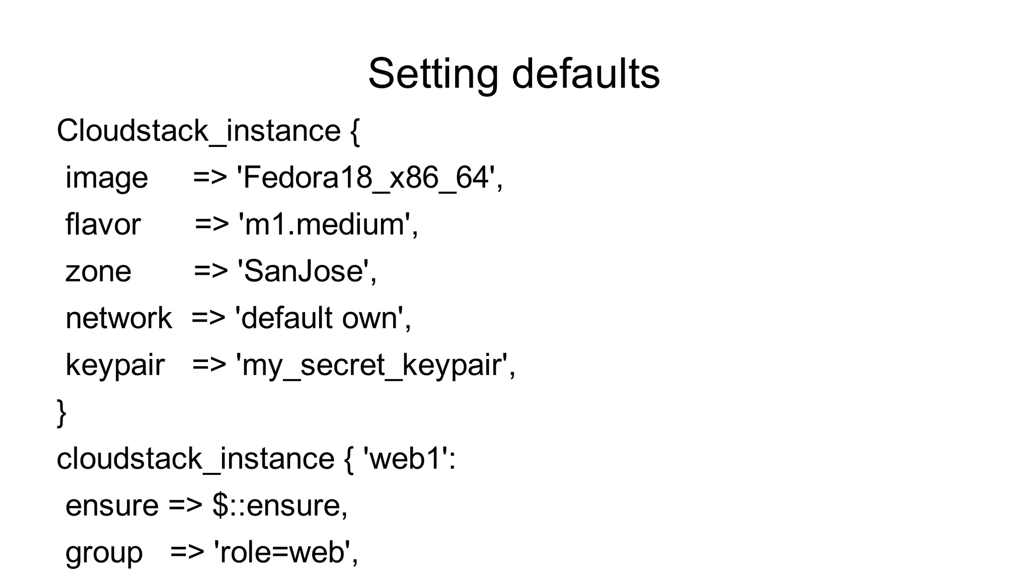 Setting defaults
Cloudstack_instance {
image    => 'Fedora18_x86_64',
flavor   => 'm1.medium',
zone     => 'SanJose',
network => 'default own',
keypair => 'my_secret_keypair',
}
cloudstack_instance { 'web1':
ensure => $::ensure,
group => 'role=web',
 