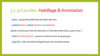 3.1.3) Courbes: Habillage & Annotation
• grid() : ajoute des grilles dans les plans des axes.
• xlabel(’texte’) / ylabel(’texte’) / zlabel(’texte’)
ajoute un titre pour l’axe des abscisses x / l’axe des ordonnées y / pour l’axe z
• title(’titre de la figure’) : ajoute un texte en haut du graphique.
• legend() : crée une boîte de légende pour les courbes tracées.
18
 