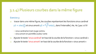 3.1.4) Plusieurs courbes dans la même figure
Exercice 3:
a) tracer dans une même figure, les courbes représentant les fonctions sinus cardinal
y1 = 𝑠𝑖𝑛𝑐(
𝑥
2
) et sinus amorti y2 =
𝑒
−
𝑥
10
3
sin(𝑥) , dans l’intervalle [-4π, 4π ] pas: π/10
• sinus cardinal en trait rouge continu
• sinus amorti en pointillés couleur verte
b) Ajouter le texte ‘sinus cardinal’ en haut de la courbe de la fonction « sinus cardinal »
c) Ajouter le texte ‘sinus amorti’ en haut de la courbe de la fonction « sinus amorti »
24
 