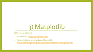 3) Matplotlib
Références/ tutoriels:
1. Site officiel : https://matplotlib.org
2. Tutoriel du site w3schools sur Matplotlib
https://www.w3schools.com/python/matplotlib_histograms.asp
3
 