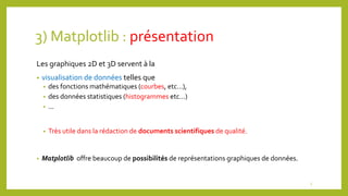3) Matplotlib : présentation
Les graphiques 2D et 3D servent à la
• visualisation de données telles que
• des fonctions mathématiques (courbes, etc…),
• des données statistiques (histogrammes etc…)
• ...
• Très utile dans la rédaction de documents scientifiques de qualité.
• Matplotlib offre beaucoup de possibilités de représentations graphiques de données.
5
 