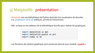 3) Matplotlib : présentation
• Matplotlib est une bibliothèque de Python destinée à la visualisation de données
(i.e. graphiques 2D et 3D statiques, animés et interactives).
• Elle- se base sur les tableaux de la bibliothèque NumPy pour réaliser les graphiques.
• Les fonctions de création graphique sont contenues dans le sous-module « pyplot »
6
 