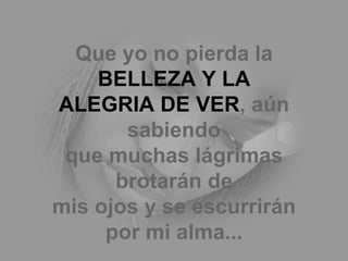 Que yo no pierda la  BELLEZA Y LA ALEGRIA DE VER , aún sabiendo que muchas lágrimas brotarán de mis ojos y se escurrirán por mi alma... 