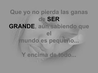 Que yo no pierda las ganas de  SER GRANDE , aún sabiendo que el mundo es pequeño... Y encima de todo... 