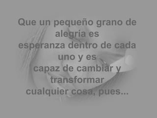 Que un pequeño grano de alegría es esperanza dentro de cada uno y es capaz de cambiar y transformar cualquier cosa, pues... 