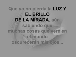 Que yo no pierda la  LUZ Y EL BRILLO DE LA MIRADA , aún sabiendo que muchas cosas que veré en el mundo oscurecerán mis ojos... 