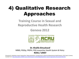 4) Qualitative Research
           Approaches
                           Training Course in Sexual and
                           Reproductive Health Research
                                   Geneva 2012



                                                     Dr. Khalifa Elmusharaf
                      MBBS, PGDip, FRSPH, PhD researcher Health System & Policy
                                                              RCRU / UMST
Elmusharaf K. Qualitative research approaches. Paper presented at: Training Course in Sexual and Reproductive Health Research; 2012 Aug 21; Geneva.
Available from: http://www.gfmer.ch/SRH-Course-2012/research-methodology/Qualitative-research-approaches-Elmusharaf-2012.htm
 