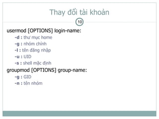 Thay đổi tài khoản
                            10

usermod [OPTIONS] login-name:
   -d : thư mục home
   -g : nhóm chính
   -l : tên đăng nhập
   -u : UID
   -s : shell mặc định
groupmod [OPTIONS] group-name:
   -g : GID
   -n : tên nhóm
 