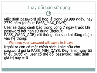 Thay đổi hạn sử dụng
                            12

Mặc định password sẽ hợp lệ trong 99.999 ngày, hay
2739 năm (default PASS_MAX_DAYS).
User sẽ được cảnh báo trong vòng 7 ngày trước khi
password hết hạn sử dụng (default
PASS_WARN_AGE) với thông báo sau khi đăng nhập
vào hệ thống:
  Warning: your password will expire in 6 days
Ngoài ra còn có một chính sách khác nữa cho
password gọi là PASS_MIN_DAYS. Đây là số ngày tối
thiểu trước khi user có thể đổi password; mặc định
giá trị này = 0
 
