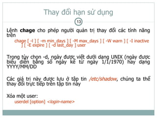 Thay đổi hạn sử dụng
                                   13

Lệnh chage cho phép người quản trị thay đổi các tính năng
trên
   chage [ -l ] [ -m min_days ] [ -M max_days ] [ -W warn ] [ -I inactive
      ] [ -E expire ] [ -d last_day ] user

Trong tùy chọn -d, ngày được viết dưới dạng UNIX (ngày được
biểu diễn bằng số ngày kể từ ngày 1/1/1970) hay dạng
YYYY/MM/DD

Các giá trị này được lưu ở tập tin /etc/shadow, chúng ta thể
thay đổi trực tiếp trên tập tin này

Xóa một user:
   userdel [option] <login-name>
 