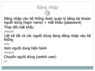 Đăng nhập
                         14

Đăng nhập vào hệ thống được quản lý bằng tài khoản
người dùng (login name) + mật khẩu (password)
Thay đổi mật khẩu
passwd
Liệt kê tất cả các người dùng đang đăng nhập vào hệ
thống
who
Xem người dùng hiện hành
whoami
Chuyển người dùng (switch user)
su
 