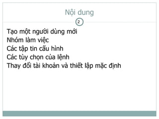 Nội dung
                        2

Tạo một người dùng mới
Nhóm làm việc
Các tập tin cấu hình
Các tùy chọn của lệnh
Thay đổi tài khoản và thiết lập mặc định
 