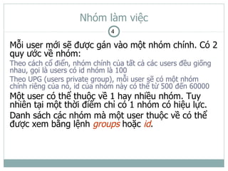 Nhóm làm việc
                              4

Mỗi user mới sẽ được gán vào một nhóm chính. Có 2
quy ước về nhóm:
Theo cách cổ điển, nhóm chính của tất cả các users đều giống
nhau, gọi là users có id nhóm là 100
Theo UPG (users private group), mỗi user sẽ có một nhóm
chính riêng của nó, id của nhóm này có thể từ 500 đến 60000
Một user có thể thuộc về 1 hay nhiều nhóm. Tuy
nhiên tại một thời điểm chỉ có 1 nhóm có hiệu lực.
Danh sách các nhóm mà một user thuộc về có thể
được xem bằng lệnh groups hoặc id.
 