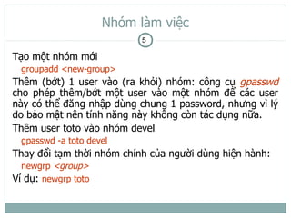 Nhóm làm việc
                           5

Tạo một nhóm mới
  groupadd <new-group>
Thêm (bớt) 1 user vào (ra khỏi) nhóm: công cụ gpasswd
cho phép thêm/bớt một user vào một nhóm để các user
này có thể đăng nhập dùng chung 1 password, nhưng vì lý
do bảo mật nên tính năng này không còn tác dụng nữa.
Thêm user toto vào nhóm devel
  gpasswd -a toto devel
Thay đổi tạm thời nhóm chính của người dùng hiện hành:
  newgrp <group>
Ví dụ: newgrp toto
 