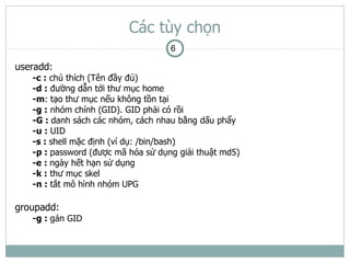 Các tùy chọn
                                    6

useradd:
   -c : chú thích (Tên đầy đủ)
   -d : đường dẫn tới thư mục home
   -m: tạo thư mục nếu không tồn tại
   -g : nhóm chính (GID). GID phải có rồi
   -G : danh sách các nhóm, cách nhau bằng dấu phẩy
   -u : UID
   -s : shell mặc định (ví dụ: /bin/bash)
   -p : password (được mã hóa sử dụng giải thuật md5)
   -e : ngày hết hạn sử dụng
   -k : thư mục skel
   -n : tắt mô hình nhóm UPG

groupadd:
   -g : gán GID
 