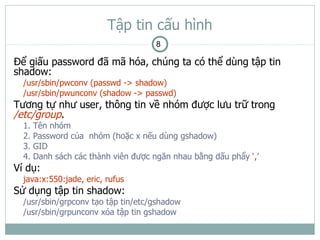 Tập tin cấu hình
                                      8

Để giấu password đã mã hóa, chúng ta có thể dùng tập tin
shadow:
  /usr/sbin/pwconv (passwd -> shadow)
  /usr/sbin/pwunconv (shadow -> passwd)
Tương tự như user, thông tin về nhóm được lưu trữ trong
/etc/group.
  1.   Tên nhóm
  2.   Password của nhóm (hoặc x nếu dùng gshadow)
  3.   GID
  4.   Danh sách các thành viên được ngăn nhau bằng dấu phẩy ‘,’
Ví dụ:
  java:x:550:jade, eric, rufus
Sử dụng tập tin shadow:
  /usr/sbin/grpconv tạo tập tin/etc/gshadow
  /usr/sbin/grpunconv xóa tập tin gshadow
 
